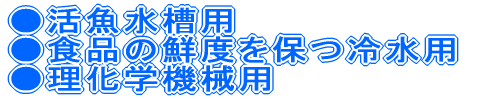 ●活魚水槽用 ●食品の鮮度を保つ冷水用 ●理化学機械用 